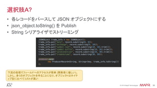 ®
© 2016 MapR Technologies 38®
© 2016 MapR Technologies 38
選択肢A?
•  各レコードをパースして JSON オブジェクトにする
•  json_object.toString() を Publish
•  String シリアライザでストリーミング
下流の処理でフィールドへのアクセスが簡単 (開発者に優しい)。
しかし、多くのオブジェクトを作ることになり、オブジェクトはネイテ
ィブ型に比べてコストが高い	
 