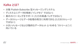 ®
© 2016 MapR Technologies 4®
© 2016 MapR Technologies 4
Kafka とは?
•  分散 Publish-Subscribe 型メッセージングシステム
•  ディスク上にデータを格納 (“インメモリ” ではない)
•  真のストリーミングをサポート (ただの高速バッチではない)
•  データストレージとデータ処理の両方に利用できる (ただのストレージ
ではない)
•  小さいメッセージおよび動的なデータセット (いわゆる “ストリーム”) に
向いている
 
