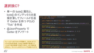 ®
© 2016 MapR Technologies 40®
© 2016 MapR Technologies 40
選択肢C?
•  単一の byte[] 属性と、
byte[] のインデックスを直
接計算してフィールドを返
す Getter を持つ POJO
“Tick” を作成
•  @JsonProperty で
Getter をアノテート
フィールドへのアクセスが簡単で、JSON オブジ
ェクトの作成も容易。byte[] の検索が高速でパ
ースを下流の処理に先送りできる。メモリ局所性
が向上し、キャッシュのスラッシングを最小化する	
 