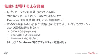 ®
© 2016 MapR Technologies 42®
© 2016 MapR Technologies 42
性能に影響する主な要因
•  レプリケーションが有効になっているか?
•  大きなメッセージをストリーミングしているか?
•  Producer は同期送信しているか、非同期か?
•  次の3つの条件のいずれかが満たされるまでは、バッファのフラッシュ
および送信は行われない:
–  タイムアウト (linger.ms)
–  メモリ上限 (buffer.memory)
–  Producer.flush() 呼び出し
•  トピック / Producer 間のアフィニティ (関連付け)
 