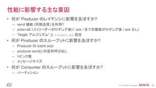®
© 2016 MapR Technologies 43®
© 2016 MapR Technologies 43
•  何が Producer のレイテンシに影響を及ぼすか?
–  send 機能 (同期送信) を利用?
–  acks=all,1,0 (リーダーがロギング後に ack / 全ての複製がロギング後 / ack なし)
–  ”Nagle アルゴリズム” と linger.ms 設定
•  何が Producer のスループットに影響を及ぼすか?
–  Producer の batch.size
–  producer.send() の並列呼び出し
–  トピック数
–  メッセージサイズ
•  何が Consumer のスループットに影響を及ぼすか?
–  パーティション
性能に影響する主な要因
 