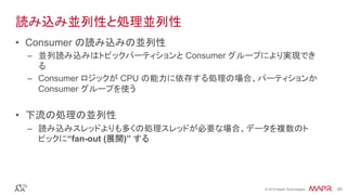 ®
© 2016 MapR Technologies 45®
© 2016 MapR Technologies 45
読み込み並列性と処理並列性
•  Consumer の読み込みの並列性
–  並列読み込みはトピックパーティションと Consumer グループにより実現でき
る
–  Consumer ロジックが CPU の能力に依存する処理の場合、パーティションか
Consumer グループを使う
•  下流の処理の並列性
–  読み込みスレッドよりも多くの処理スレッドが必要な場合、データを複数のト
ピックに“fan-out (展開)” する
 