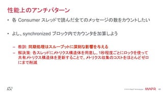 ®
© 2016 MapR Technologies 48®
© 2016 MapR Technologies 48
性能上のアンチパターン
•  各 Consumer スレッドで読んだ全てのメッセージの数をカウントしたい
•  よし、synchronized ブロック内でカウンタを加算しよう
–  教訓: 同期処理はスループットに深刻な影響を与える
–  解決策: 各スレッドにメトリクス構造体を用意し、1秒程度ごとにロックを使って
共有メトリクス構造体を更新することで、メトリクス収集のコストをほとんどゼロ
にまで削減
 