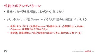 ®
© 2016 MapR Technologies 50®
© 2016 MapR Technologies 50
性能上のアンチパターン
•  重複メッセージを絶対読むことがないようにしたい
•  よし、各メッセージを Consume するたびに読んだ位置をコミットしよう
–  教訓: そのようにしても重複メッセージを読まないという保証はない。Kafka
Consumer は冪等でなくてはならない
–  解決策: 重複排除は下流の処理まで延期 (つまり、あきらめて後でやる)
 