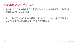 ®
© 2016 MapR Technologies 51®
© 2016 MapR Technologies 51
性能上のアンチパターン
•  Spark での DB 格納とカラム選択をシンプルにするために、JSON 文
字列をストリーミングしたい
•  よし、パイプラインの最初の段階ですべてのメッセージを JSON オブ
ジェクトに変換して JSON シリアライザを使おう
 