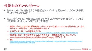®
© 2016 MapR Technologies 52®
© 2016 MapR Technologies 52
性能上のアンチパターン
•  Spark での DB 格納とカラム選択をシンプルにするために、JSON 文字列
をストリーミングしたい	
•  よし、パイプラインの最初の段階ですべてのメッセージを JSON オブジェク
トに変換して JSON シリアライザを使おう	
–  教訓: パースにはコストがかかる! パースエラーの扱いにはコストがかかる。カスタム
シリアライザは思っていたほど簡単ではない
–  このアンチパターンの解説はこちら:
https://github.com/mapr-demos/finserv-ticks-demo/commit/35a0ddaad411bf7cec34919a4817482df2bf6462
–  解決策: 生データを保持する byte[] を含むデータ構造をストリーミングして、
com.fasterxml.jackson.annotation.JsonProperty でアノテート
–  例:
https://github.com/mapr-demos/finserv-ticks-demo/blob/35a0ddaad411bf7cec34919a4817482df2bf6462/src/main/
java/com/mapr/demo/finserv/Tick2.java
 