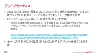 ®
© 2016 MapR Technologies 53®
© 2016 MapR Technologies 53
グッドプラクティス
•  Java または Scala 標準のコレクションクラス (例: HashMap) ではなく、
オブジェクト配列やプリミティブ型を使うようにデータ構造を設計 
•  トピックと Producer スレッド間のアフィニティを管理
–  Kafka は複数の送信をまとめてバッチ送信する。もし送信先のトピックが1つだ
けなら、シーケンシャルなメモリ空間への書き込みによるメリットがある
–  参考コード:
https://github.com/mapr-demos/finserv-application-blueprint/blob/master/
src/test/java/com/mapr/demo/finserv/ThreadCountSpeedIT.java
•  キーに文字列ではなく数値 ID もしくは列挙オブジェクトを使うことを考
慮
 