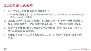 ®
© 2016 MapR Technologies 54®
© 2016 MapR Technologies 54
3つの性能上の知見
1.  パイプラインでは最低限の処理を行う
–  バイト列で転送すること。文字列や POJO のシリアライザや、カスタムシリアラ
イゼーションよりも高速
2.  JSON アノテーションを利用する。最終ステージでデータ格納が楽に
なる。簡易なスキーマが提供されるため、データ分析も容易になる
3.  生データを複数トピックのカテゴリに分ける (別名 “fan-out”)。リアル
タイム分析が容易になる
4.  Kafka をチューニングするために JUnit でパラメータ化テストを利用
する
 