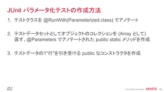 ®
© 2016 MapR Technologies 56®
© 2016 MapR Technologies 56
JUnit パラメータ化テストの作成方法
1.  テストクラスを @RunWith(Parameterized.class) でアノテート
2.  テストデータセットとしてオブジェクトのコレクションを (Array として)
返す、@Parameters でアノテートされた public static メソッドを作成
3.  テストデータの1"行"を引き受ける public なコンストラクタを作成
 