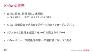 ®
© 2016 MapR Technologies 7®
© 2016 MapR Technologies 7
•  変化に柔軟、耐障害性、低遅延
–  マイクロサービスアーキテクチャによく適合
•  少ない設備投資で済むビッグデータ向けメッセージングバス
•  リアルタイム処理と短期ストレージの両方をサポート
•  Kafka はサービス間通信の第一の選択肢になりつつある
Kafka の長所
 