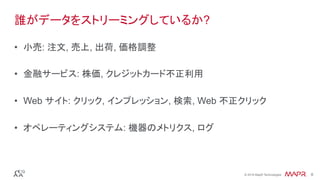 ®
© 2016 MapR Technologies 8®
© 2016 MapR Technologies 8
誰がデータをストリーミングしているか?
•  小売: 注文, 売上, 出荷, 価格調整
•  金融サービス: 株価, クレジットカード不正利用
•  Web サイト: クリック, インプレッション, 検索, Web 不正クリック
•  オペレーティングシステム: 機器のメトリクス, ログ
 