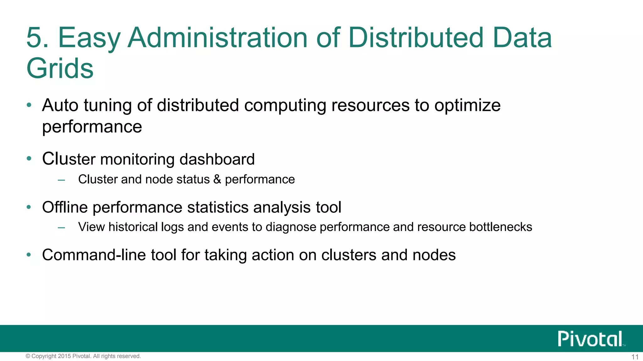 11© Copyright 2015 Pivotal. All rights reserved.
5. Easy Administration of Distributed Data
Grids
• Auto tuning of distributed computing resources to optimize
performance
• Cluster monitoring dashboard
– Cluster and node status & performance
• Offline performance statistics analysis tool
– View historical logs and events to diagnose performance and resource bottlenecks
• Command-line tool for taking action on clusters and nodes
 