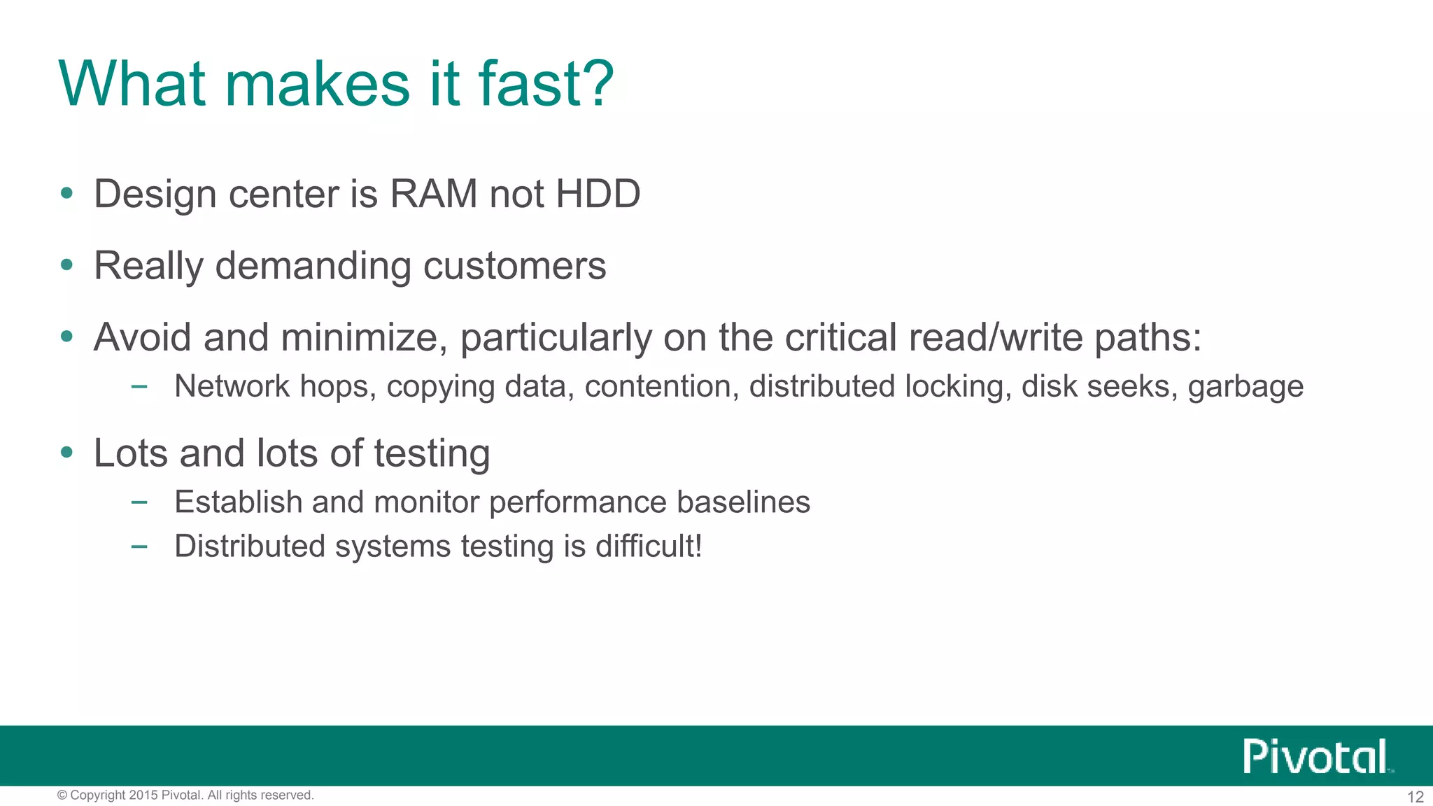 12© Copyright 2015 Pivotal. All rights reserved.
What makes it fast?
 Design center is RAM not HDD
 Really demanding customers
 Avoid and minimize, particularly on the critical read/write paths:
– Network hops, copying data, contention, distributed locking, disk seeks, garbage
 Lots and lots of testing
– Establish and monitor performance baselines
– Distributed systems testing is difficult!
 