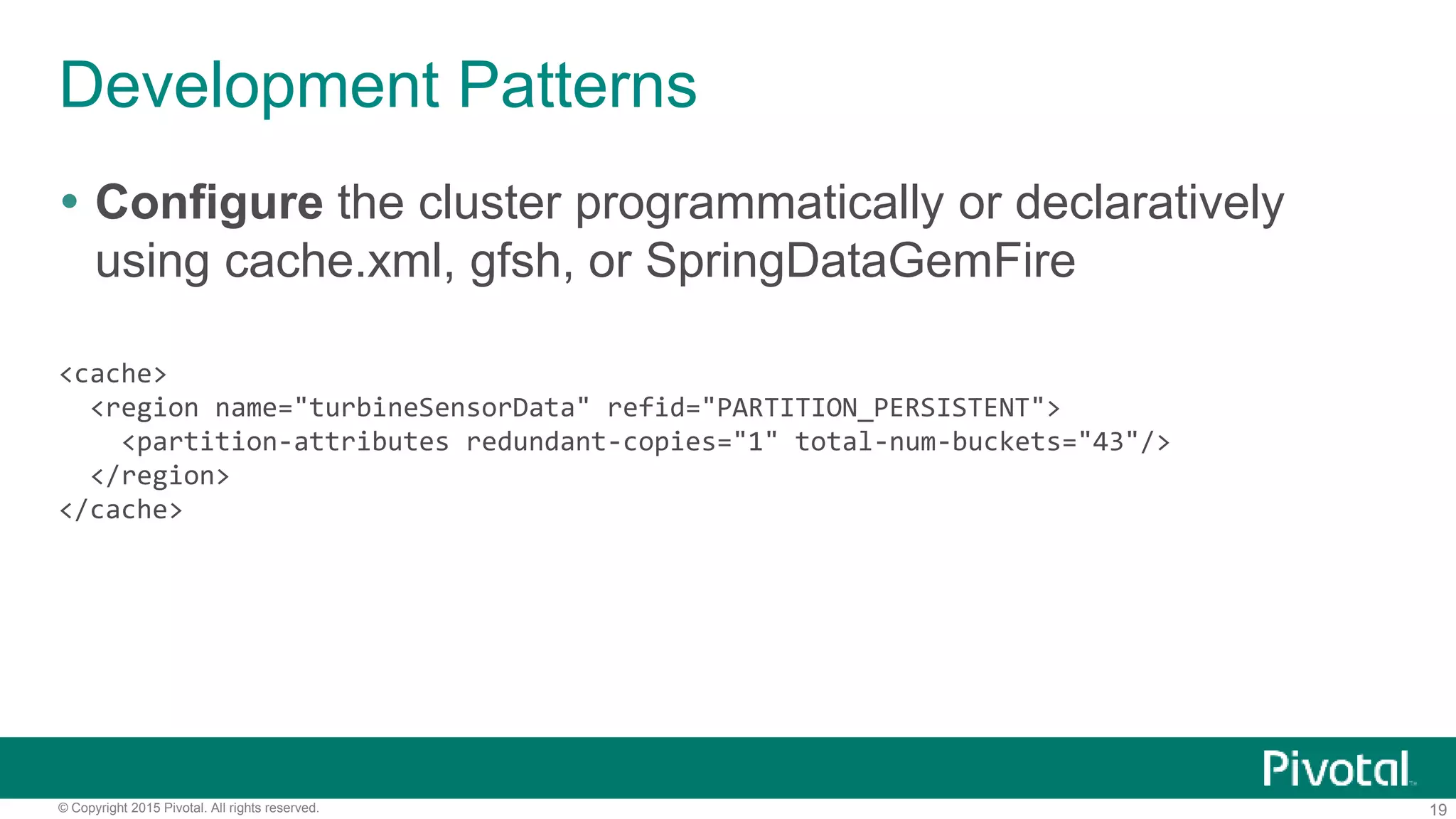 19© Copyright 2015 Pivotal. All rights reserved.
Development Patterns
 Configure the cluster programmatically or declaratively
using cache.xml, gfsh, or SpringDataGemFire
<cache>
<region name="turbineSensorData" refid="PARTITION_PERSISTENT">
<partition-attributes redundant-copies="1" total-num-buckets="43"/>
</region>
</cache>
 