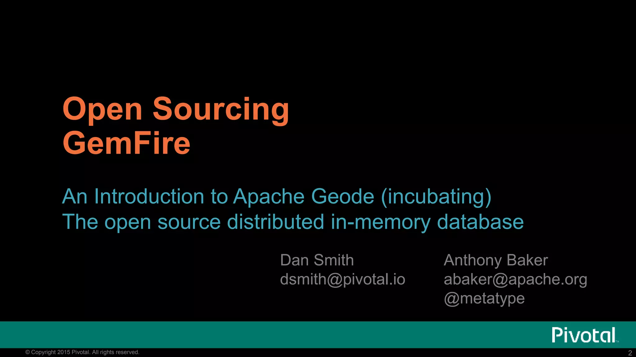 2© Copyright 2015 Pivotal. All rights reserved. 2© Copyright 2015 Pivotal. All rights reserved.
Open Sourcing
GemFire
An Introduction to Apache Geode (incubating)
The open source distributed in-memory database
Anthony Baker
abaker@apache.org
@metatype
Dan Smith
dsmith@pivotal.io
 
