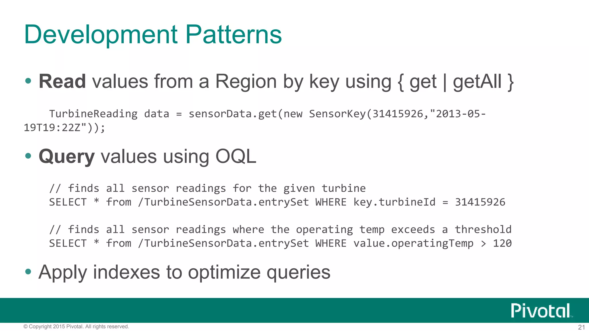 21© Copyright 2015 Pivotal. All rights reserved.
Development Patterns
 Read values from a Region by key using { get | getAll }
TurbineReading data = sensorData.get(new SensorKey(31415926,"2013-05-
19T19:22Z"));
 Query values using OQL
// finds all sensor readings for the given turbine
SELECT * from /TurbineSensorData.entrySet WHERE key.turbineId = 31415926
// finds all sensor readings where the operating temp exceeds a threshold
SELECT * from /TurbineSensorData.entrySet WHERE value.operatingTemp > 120
 Apply indexes to optimize queries
 