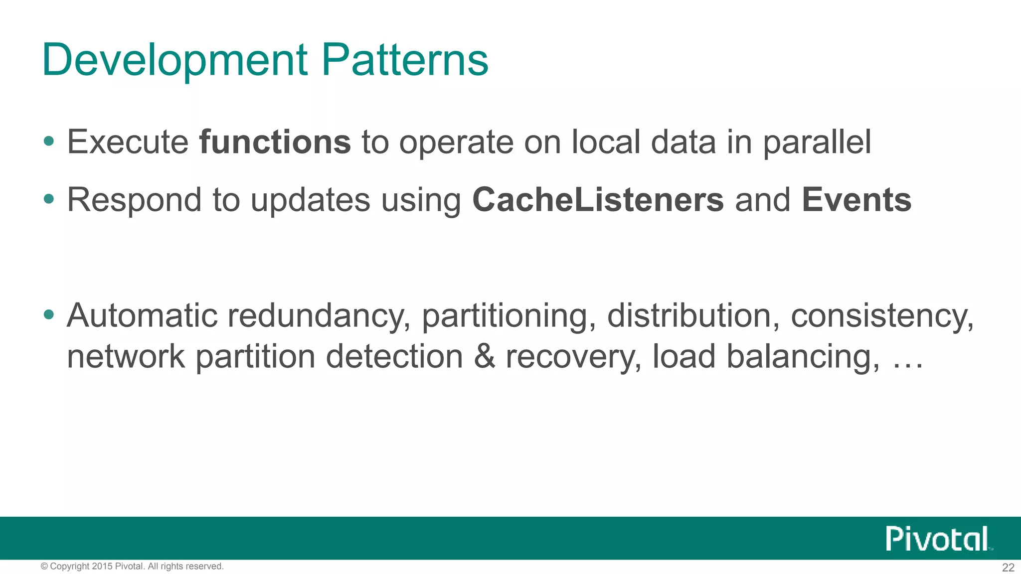 22© Copyright 2015 Pivotal. All rights reserved.
Development Patterns
 Execute functions to operate on local data in parallel
 Respond to updates using CacheListeners and Events
 Automatic redundancy, partitioning, distribution, consistency,
network partition detection & recovery, load balancing, …
 