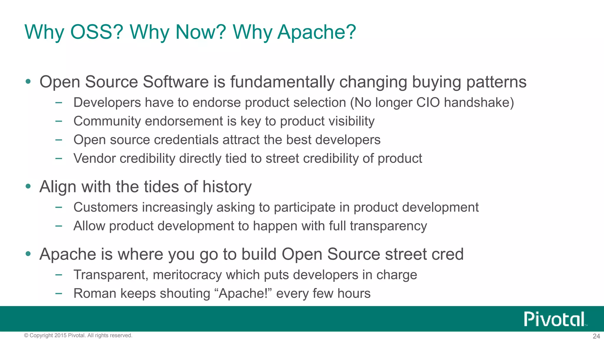 24© Copyright 2015 Pivotal. All rights reserved.
Why OSS? Why Now? Why Apache?
 Open Source Software is fundamentally changing buying patterns
– Developers have to endorse product selection (No longer CIO handshake)
– Community endorsement is key to product visibility
– Open source credentials attract the best developers
– Vendor credibility directly tied to street credibility of product
 Align with the tides of history
– Customers increasingly asking to participate in product development
– Allow product development to happen with full transparency
 Apache is where you go to build Open Source street cred
– Transparent, meritocracy which puts developers in charge
– Roman keeps shouting “Apache!” every few hours
 