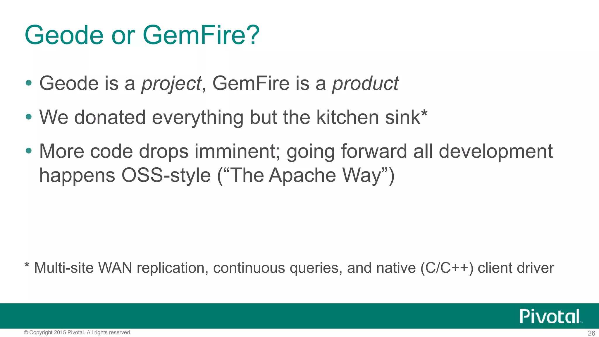 26© Copyright 2015 Pivotal. All rights reserved.
Geode or GemFire?
 Geode is a project, GemFire is a product
 We donated everything but the kitchen sink*
 More code drops imminent; going forward all development
happens OSS-style (“The Apache Way”)
* Multi-site WAN replication, continuous queries, and native (C/C++) client driver
 