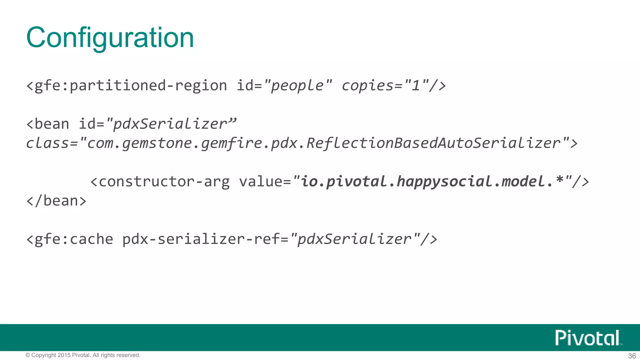 36© Copyright 2015 Pivotal. All rights reserved.
Configuration
<gfe:partitioned-region id="people" copies="1"/>
<bean id="pdxSerializer”
class="com.gemstone.gemfire.pdx.ReflectionBasedAutoSerializer">
<constructor-arg value="io.pivotal.happysocial.model.*"/>
</bean>
<gfe:cache pdx-serializer-ref="pdxSerializer"/>
 