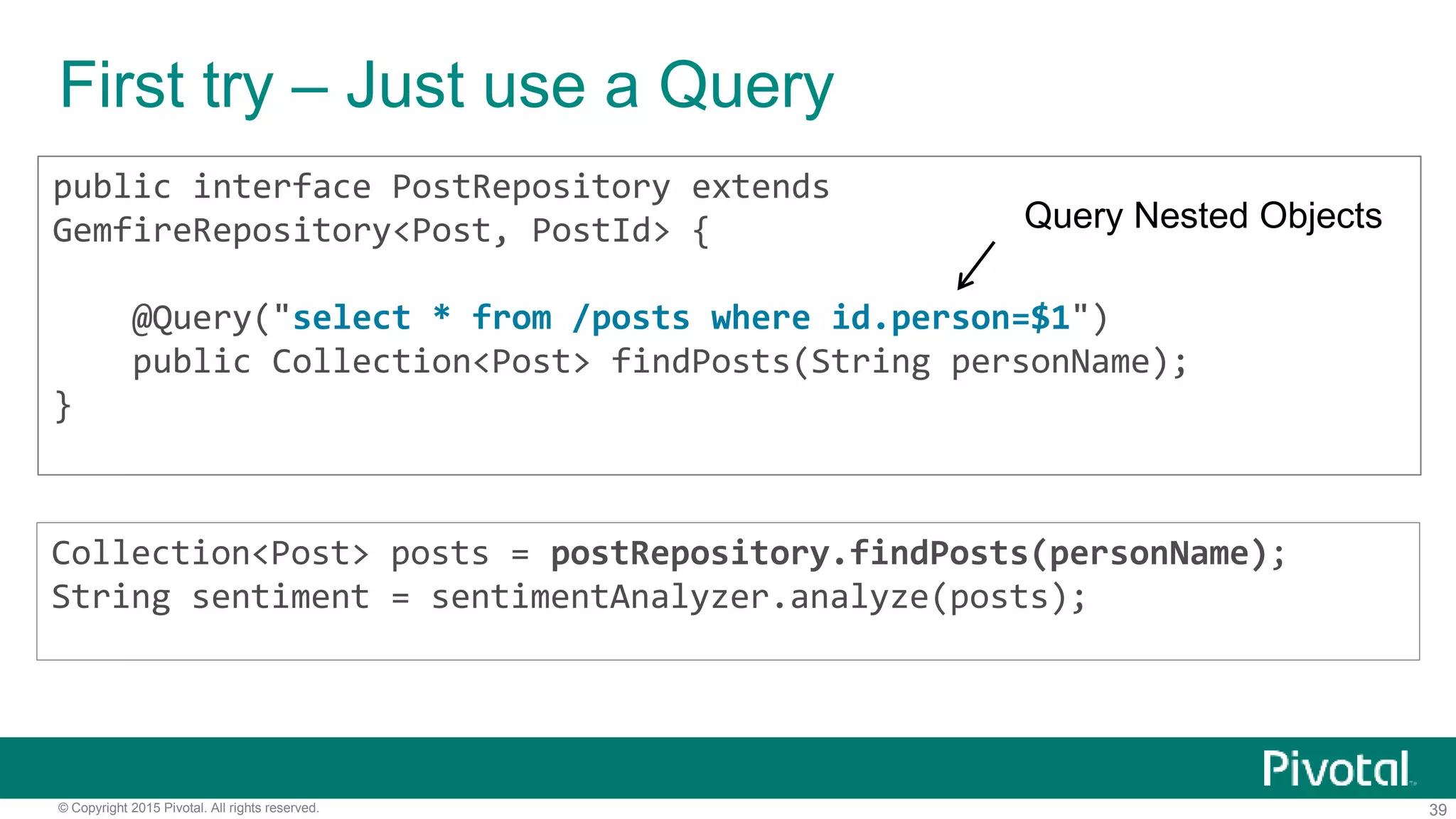 39© Copyright 2015 Pivotal. All rights reserved.
First try – Just use a Query
public interface PostRepository extends
GemfireRepository<Post, PostId> {
@Query("select * from /posts where id.person=$1")
public Collection<Post> findPosts(String personName);
}
Collection<Post> posts = postRepository.findPosts(personName);
String sentiment = sentimentAnalyzer.analyze(posts);
Query Nested Objects
 