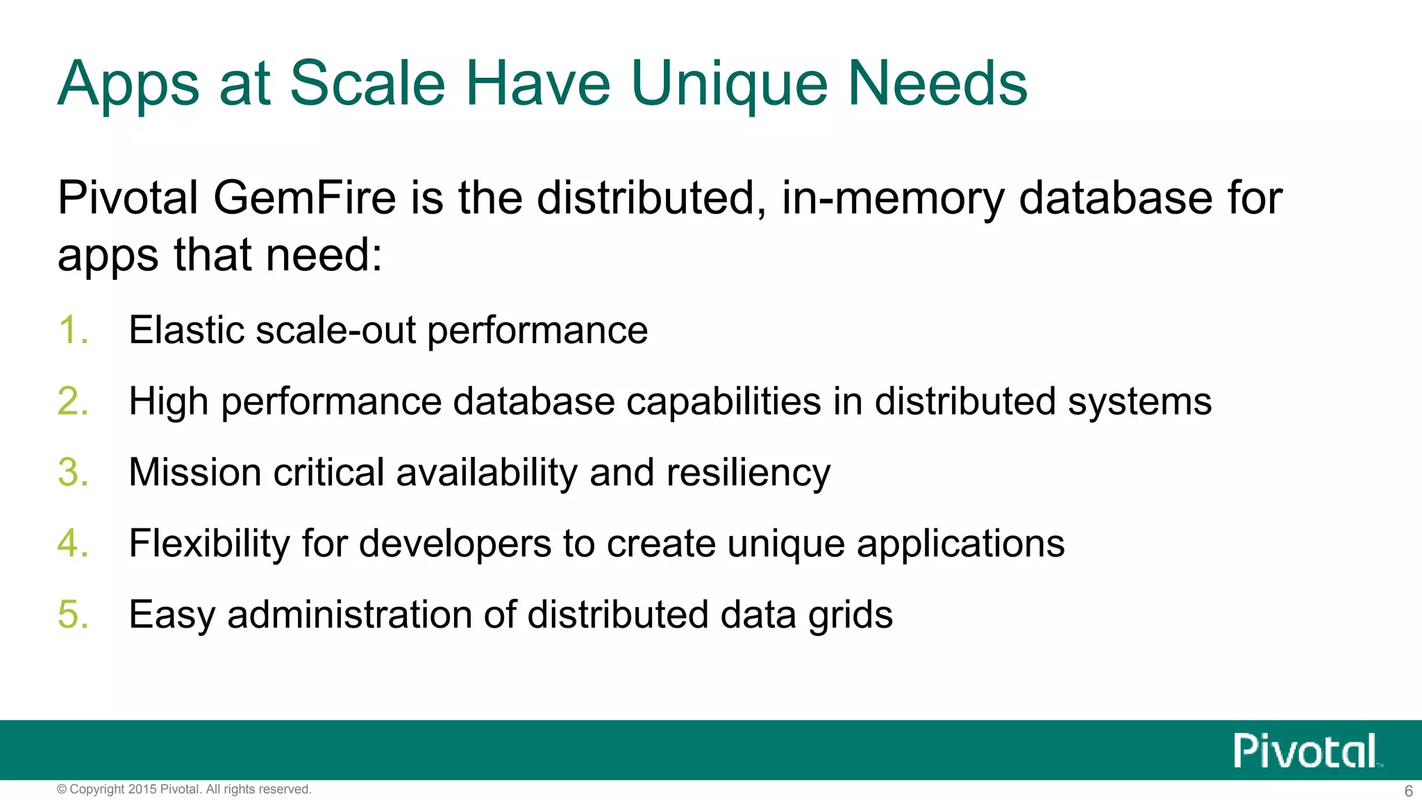 6© Copyright 2015 Pivotal. All rights reserved.
Apps at Scale Have Unique Needs
Pivotal GemFire is the distributed, in-memory database for
apps that need:
1. Elastic scale-out performance
2. High performance database capabilities in distributed systems
3. Mission critical availability and resiliency
4. Flexibility for developers to create unique applications
5. Easy administration of distributed data grids
 