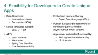 10© Copyright 2015 Pivotal. All rights reserved.
4. Flexibility for Developers to Create Unique
Apps
• Data Structures:
– User-defined classes
– Documents (JSON)
• Native language support:
– Java, C++, C#
• API’s
– Java: Hashmap
– Memcache
– Spring Data GemFire
– C++ Serialization API’s
• Embedded query authoring
– Object Query Language (OQL)
• Publish & subscribe framework for
continous query & reliable
asynchronous event queues
• App-server embedded functionality:
– Web app session state caching
– L2 Hibernate
 