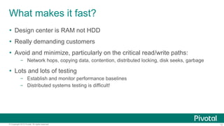 12© Copyright 2015 Pivotal. All rights reserved.
What makes it fast?
 Design center is RAM not HDD
 Really demanding customers
 Avoid and minimize, particularly on the critical read/write paths:
– Network hops, copying data, contention, distributed locking, disk seeks, garbage
 Lots and lots of testing
– Establish and monitor performance baselines
– Distributed systems testing is difficult!
 