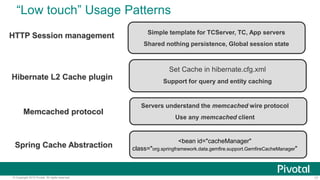 17© Copyright 2015 Pivotal. All rights reserved.
“Low touch” Usage Patterns
Simple template for TCServer, TC, App servers
Shared nothing persistence, Global session state
HTTP Session management
Set Cache in hibernate.cfg.xml
Support for query and entity caching
Hibernate L2 Cache plugin
Servers understand the memcached wire protocol
Use any memcached client
Memcached protocol
<bean id="cacheManager"
class="org.springframework.data.gemfire.support.GemfireCacheManager"Spring Cache Abstraction
 