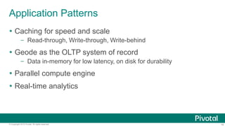 18© Copyright 2015 Pivotal. All rights reserved.
Application Patterns
 Caching for speed and scale
– Read-through, Write-through, Write-behind
 Geode as the OLTP system of record
– Data in-memory for low latency, on disk for durability
 Parallel compute engine
 Real-time analytics
 