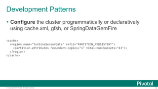 19© Copyright 2015 Pivotal. All rights reserved.
Development Patterns
 Configure the cluster programmatically or declaratively
using cache.xml, gfsh, or SpringDataGemFire
<cache>
<region name="turbineSensorData" refid="PARTITION_PERSISTENT">
<partition-attributes redundant-copies="1" total-num-buckets="43"/>
</region>
</cache>
 