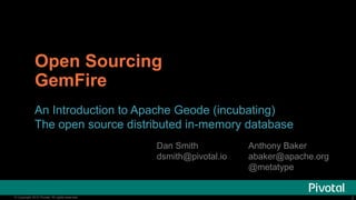 2© Copyright 2015 Pivotal. All rights reserved. 2© Copyright 2015 Pivotal. All rights reserved.
Open Sourcing
GemFire
An Introduction to Apache Geode (incubating)
The open source distributed in-memory database
Anthony Baker
abaker@apache.org
@metatype
Dan Smith
dsmith@pivotal.io
 