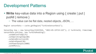 20© Copyright 2015 Pivotal. All rights reserved.
Development Patterns
 Write key-value data into a Region using { create | put |
putAll | remove }
– The value can be flat data, nested objects, JSON, …
Region sensorData = cache.getRegion("TurbineSensorData");
SensorKey key = new SensorKey(31415926, "2013-05-19T19:22Z"); // turbineId, timestamp
sensorData.put(key, new TurbineReading()
.setAmbientTemp(75)
.setOperatingTemp(80)
.setWindDirection(0)
.setWindSpeed(30)
.setPowerOutput(5000)
.setRPM(5));
 