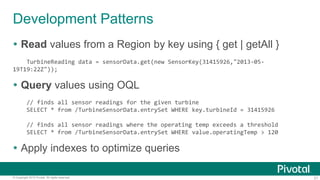21© Copyright 2015 Pivotal. All rights reserved.
Development Patterns
 Read values from a Region by key using { get | getAll }
TurbineReading data = sensorData.get(new SensorKey(31415926,"2013-05-
19T19:22Z"));
 Query values using OQL
// finds all sensor readings for the given turbine
SELECT * from /TurbineSensorData.entrySet WHERE key.turbineId = 31415926
// finds all sensor readings where the operating temp exceeds a threshold
SELECT * from /TurbineSensorData.entrySet WHERE value.operatingTemp > 120
 Apply indexes to optimize queries
 