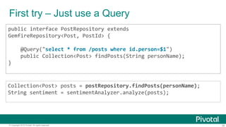 38© Copyright 2015 Pivotal. All rights reserved.
First try – Just use a Query
public interface PostRepository extends
GemfireRepository<Post, PostId> {
@Query("select * from /posts where id.person=$1")
public Collection<Post> findPosts(String personName);
}
Collection<Post> posts = postRepository.findPosts(personName);
String sentiment = sentimentAnalyzer.analyze(posts);
 
