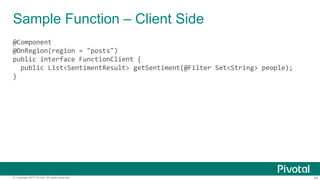 44© Copyright 2015 Pivotal. All rights reserved.
Sample Function – Client Side
@Component
@OnRegion(region = "posts")
public interface FunctionClient {
public List<SentimentResult> getSentiment(@Filter Set<String> people);
}
 