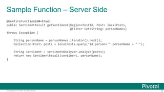 45© Copyright 2015 Pivotal. All rights reserved.
Sample Function – Server Side
@GemfireFunction(HA=true)
public SentimentResult getSentiment(Region<PostId, Post> localPosts,
@Filter Set<String> personNames)
throws Exception {
String personName = personNames.iterator().next();
Collection<Post> posts = localPosts.query("id.person='" personName + "'");
String sentiment = sentimentAnalyzer.analyze(posts);
return new SentimentResult(sentiment, personName);
}
 