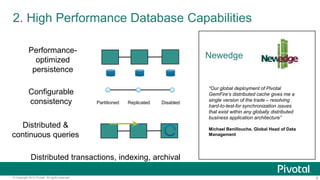 8© Copyright 2015 Pivotal. All rights reserved.
2. High Performance Database Capabilities
Performance-
optimized
persistence
Configurable
consistency Partitioned Replicated Disabled
Distributed &
continuous queries
Distributed transactions, indexing, archival
Newedge
“Our global deployment of Pivotal
GemFire’s distributed cache gives me a
single version of the trade – resolving
hard-to-test-for synchronization issues
that exist within any globally distributed
business application architecture”
Michael Benillouche, Global Head of Data
Management
 