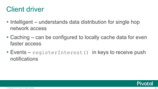 81© Copyright 2015 Pivotal. All rights reserved.
Client driver
 Intelligent – understands data distribution for single hop
network access
 Caching – can be configured to locally cache data for even
faster access
 Events – registerInterest() in keys to receive push
notifications
 