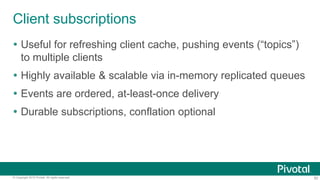 82© Copyright 2015 Pivotal. All rights reserved.
Client subscriptions
 Useful for refreshing client cache, pushing events (“topics”)
to multiple clients
 Highly available & scalable via in-memory replicated queues
 Events are ordered, at-least-once delivery
 Durable subscriptions, conflation optional
 