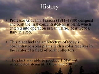 History
• Professor Giovanni Francia (1911–1980) designed
and built the first concentrated-solar plant, which
entered into operation in Sant'Ilario, near Genoa,
Italy in 1968.
• This plant had the architecture of today's
concentrated-solar plants with a solar receiver in
the center of a field of solar collectors.
• The plant was able to produce 1 MW with
superheated steam at 100 bar and 500 °C.
 
