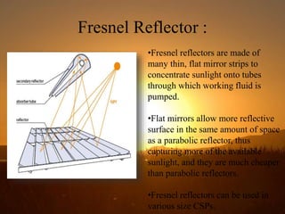 Fresnel Reflector :
•Fresnel reflectors are made of
many thin, flat mirror strips to
concentrate sunlight onto tubes
through which working fluid is
pumped.
•Flat mirrors allow more reflective
surface in the same amount of space
as a parabolic reflector, thus
capturing more of the available
sunlight, and they are much cheaper
than parabolic reflectors.
•Fresnel reflectors can be used in
various size CSPs.
 