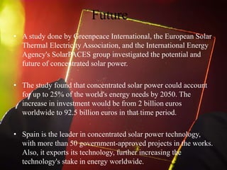 Future
• A study done by Greenpeace International, the European Solar
Thermal Electricity Association, and the International Energy
Agency's SolarPACES group investigated the potential and
future of concentrated solar power.
• The study found that concentrated solar power could account
for up to 25% of the world's energy needs by 2050. The
increase in investment would be from 2 billion euros
worldwide to 92.5 billion euros in that time period.
• Spain is the leader in concentrated solar power technology,
with more than 50 government-approved projects in the works.
Also, it exports its technology, further increasing the
technology's stake in energy worldwide.
 
