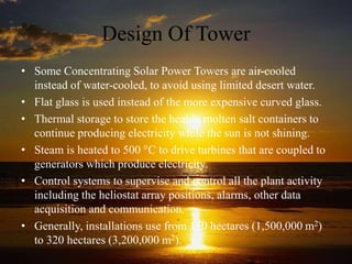 Design Of Tower
• Some Concentrating Solar Power Towers are air-cooled
instead of water-cooled, to avoid using limited desert water.
• Flat glass is used instead of the more expensive curved glass.
• Thermal storage to store the heat in molten salt containers to
continue producing electricity while the sun is not shining.
• Steam is heated to 500 °C to drive turbines that are coupled to
generators which produce electricity.
• Control systems to supervise and control all the plant activity
including the heliostat array positions, alarms, other data
acquisition and communication.
• Generally, installations use from 150 hectares (1,500,000 m2)
to 320 hectares (3,200,000 m2).
 