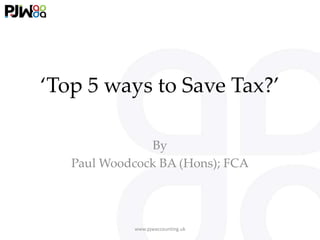 ‘Top 5 ways to Save Tax?’
By
Paul Woodcock BA (Hons); FCA
www.pjwaccounting.uk
 