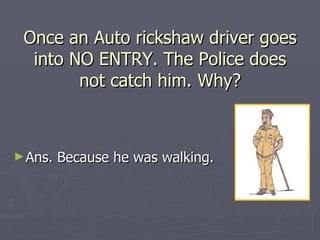 Once an Auto rickshaw driver goes
  into NO ENTRY. The Police does
        not catch him. Why?



► Ans.   Because he was walking.
 