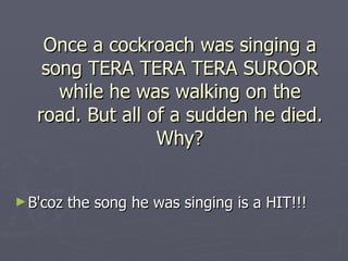 Once a cockroach was singing a
    song TERA TERA TERA SUROOR
      while he was walking on the
   road. But all of a sudden he died.
                  Why?


► B'coz   the song he was singing is a HIT!!!
 