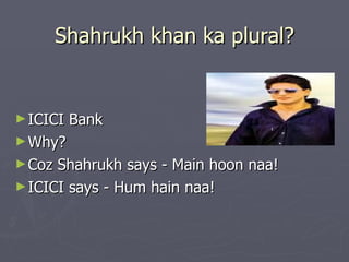 Shahrukh khan ka plural?


► ICICI   Bank
► Why?
► Coz Shahrukh says - Main hoon naa!
► ICICI says - Hum hain naa!
 