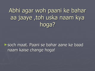 Abhi agar woh paani ke bahar
  aa jaaye ,toh uska naam kya
              hoga?


► soch
     maat. Paani se bahar aane ke baad
 naam kaise change hoga!
 
