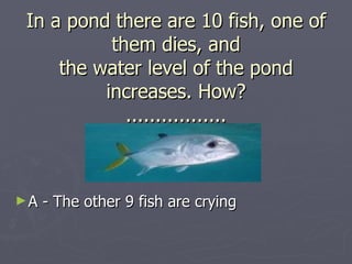 In a pond there are 10 fish, one of
          them dies, and
    the water level of the pond
         increases. How?
            .................



►A   - The other 9 fish are crying
 